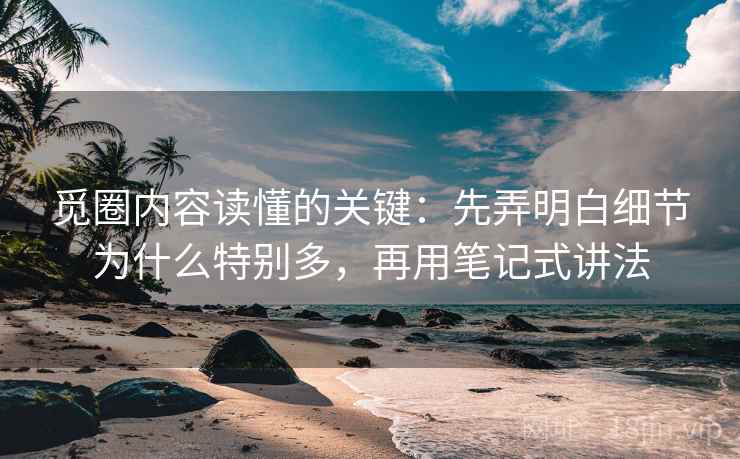 觅圈内容读懂的关键：先弄明白细节为什么特别多，再用笔记式讲法