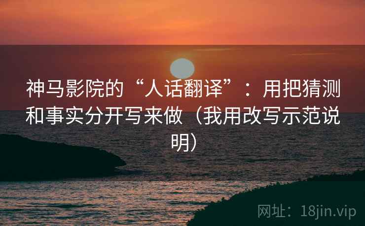 神马影院的“人话翻译”：用把猜测和事实分开写来做（我用改写示范说明）
