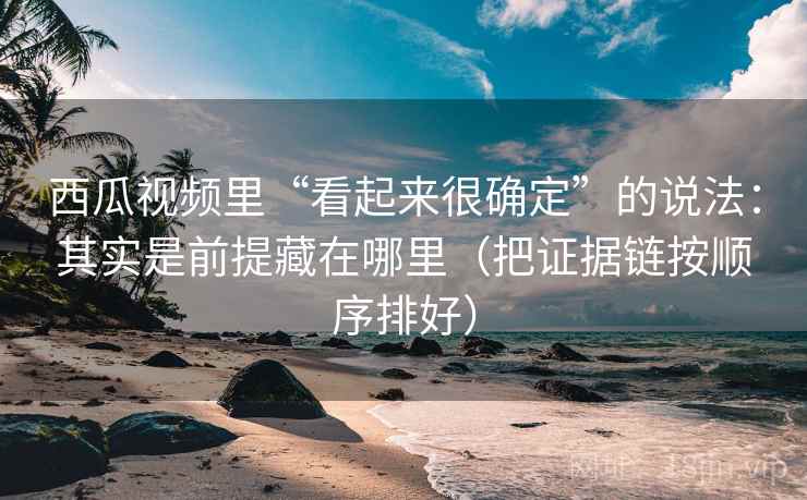 西瓜视频里“看起来很确定”的说法:其实是前提藏在哪里(把证据链按顺序排好) 西瓜视频里“看起来很确定”的说法:其实是前提藏在哪里(把证据链按顺序排好)