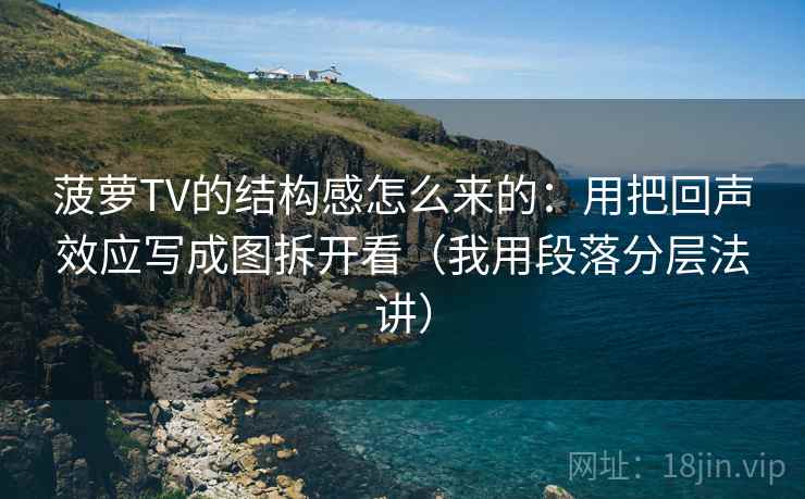菠萝TV的结构感怎么来的：用把回声效应写成图拆开看（我用段落分层法讲）