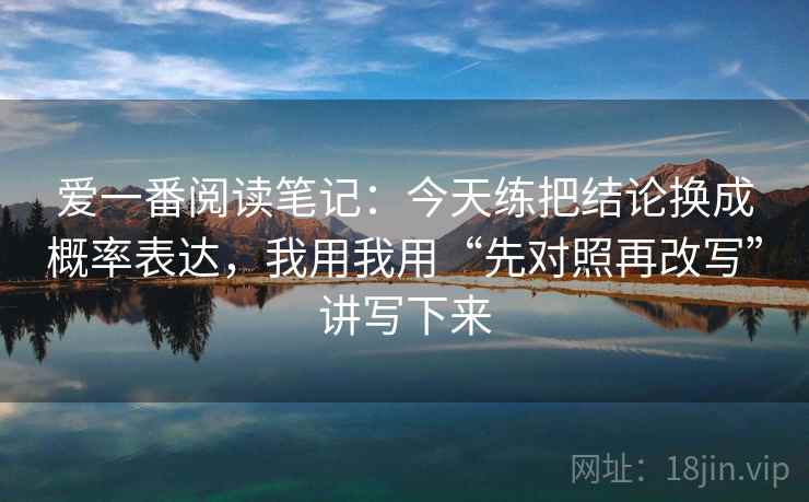 爱一番阅读笔记：今天练把结论换成概率表达，我用我用“先对照再改写”讲写下来